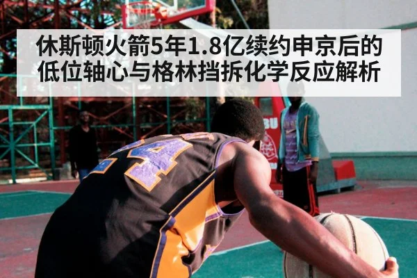 休斯顿火箭5年1.8亿续约申京后的低位轴心与格林挡拆化学反应解析